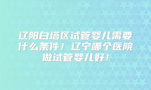 辽阳白塔区试管婴儿需要什么条件！辽宁哪个医院做试管婴儿好！