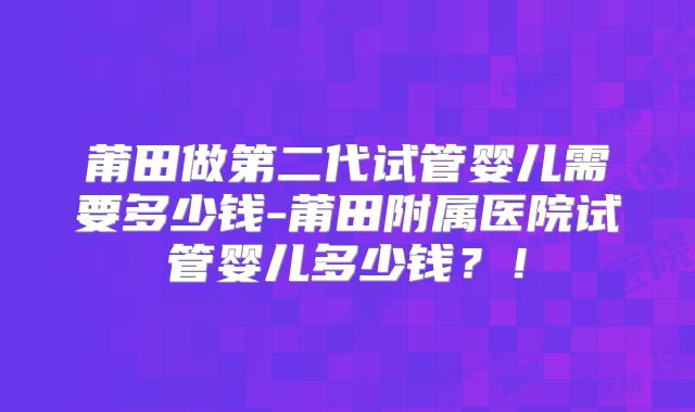莆田做第二代试管婴儿需要多少钱-莆田附属医院试管婴儿多少钱？！