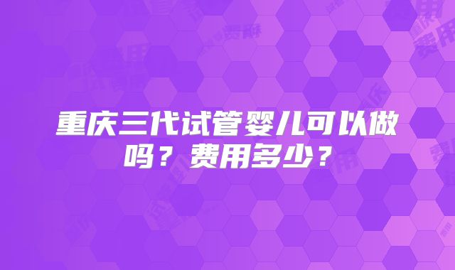 重庆三代试管婴儿可以做吗?费用多少?