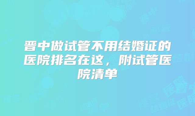 晋中做试管不用结婚证的医院排名在这，附试管医院清单