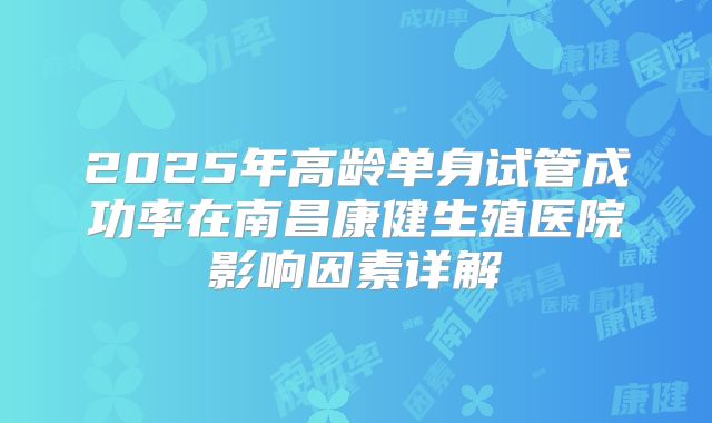 2025年高龄单身试管成功率在南昌康健生殖医院影响因素详解