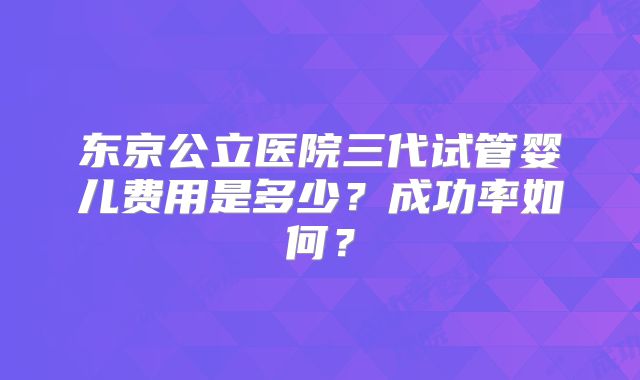 东京公立医院三代试管婴儿费用是多少？成功率如何？