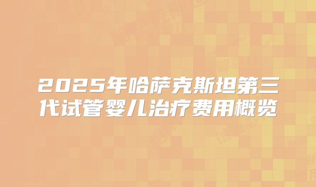 2025年哈萨克斯坦第三代试管婴儿治疗费用概览