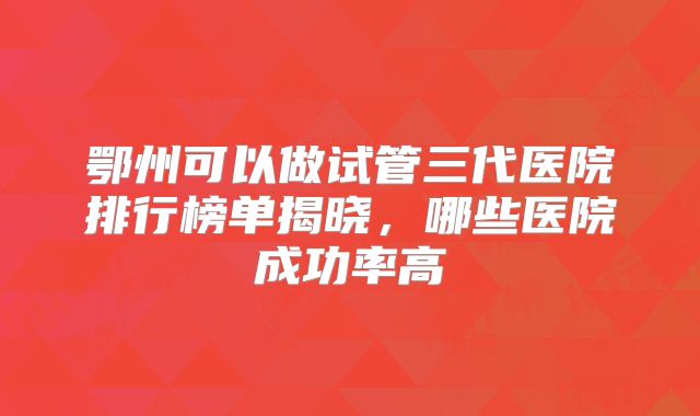 鄂州可以做试管三代医院排行榜单揭晓，哪些医院成功率高