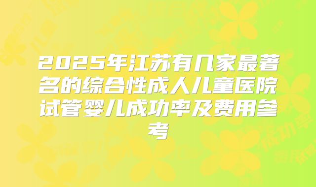 2025年江苏有几家最著名的综合性成人儿童医院试管婴儿成功率及费用参考