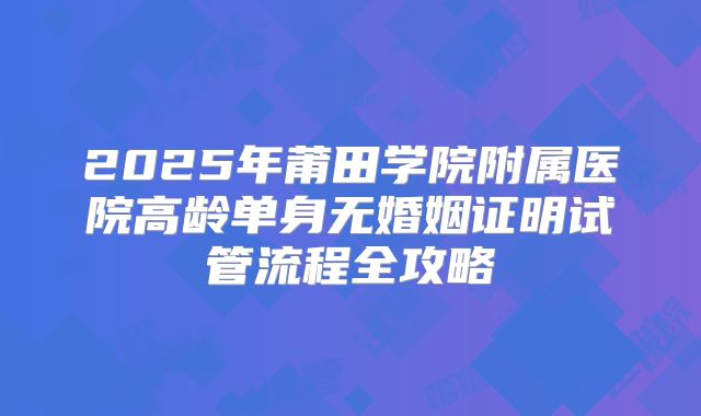 2025年莆田学院附属医院高龄单身无婚姻证明试管流程全攻略
