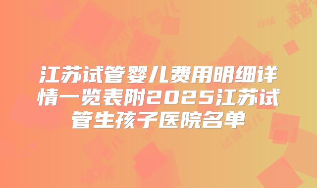 江苏试管婴儿费用明细详情一览表附2025江苏试管生孩子医院名单