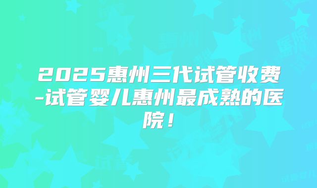 2025惠州三代试管收费-试管婴儿惠州最成熟的医院！