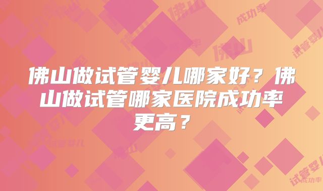 佛山做试管婴儿哪家好？佛山做试管哪家医院成功率更高？