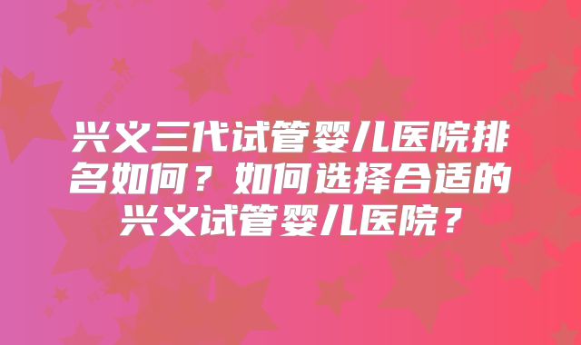 兴义三代试管婴儿医院排名如何？如何选择合适的兴义试管婴儿医院？