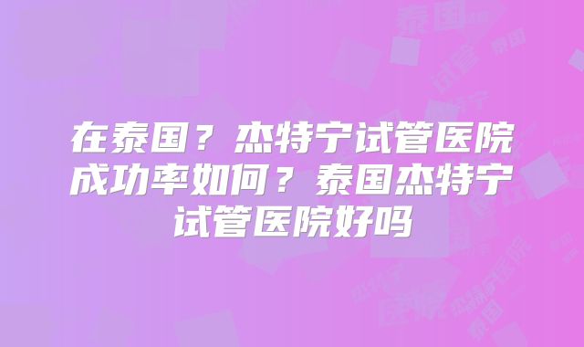 在泰国？杰特宁试管医院成功率如何？泰国杰特宁试管医院好吗