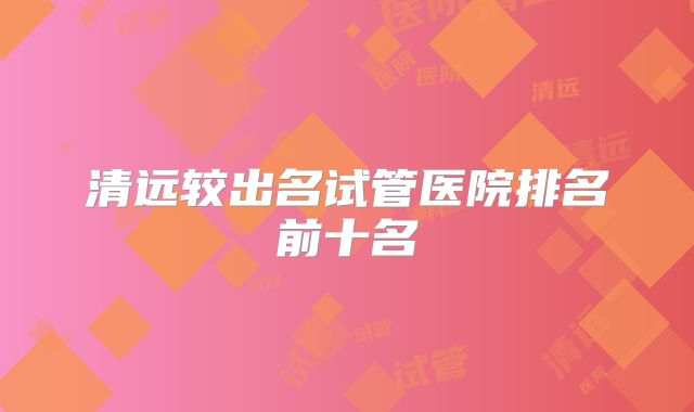 清远较出名试管医院排名前十名