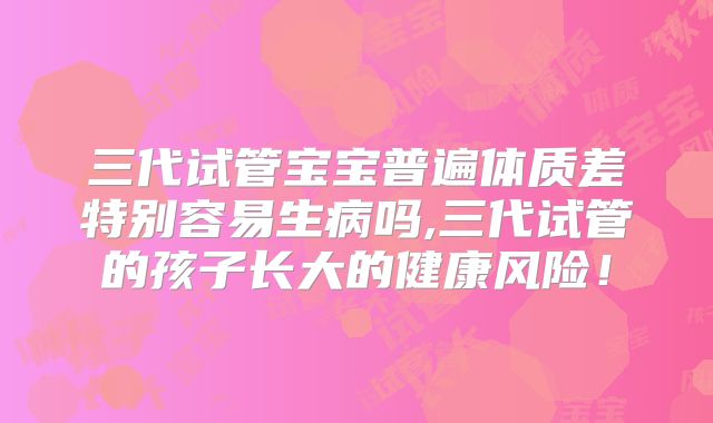 三代试管宝宝普遍体质差特别容易生病吗,三代试管的孩子长大的健康风险！