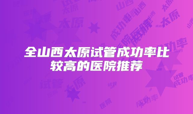 全山西太原试管成功率比较高的医院推荐
