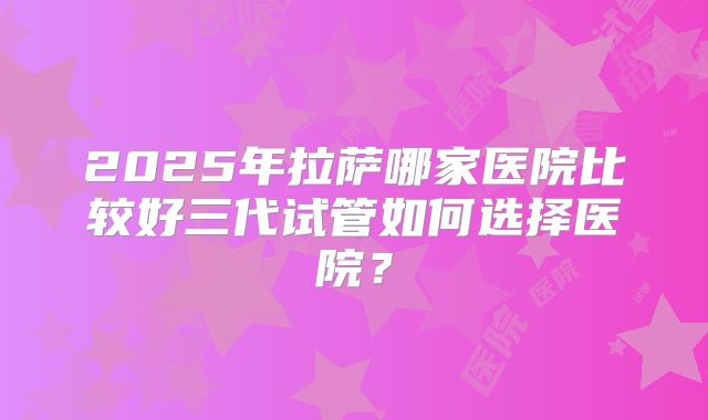 2025年拉萨哪家医院比较好三代试管如何选择医院？