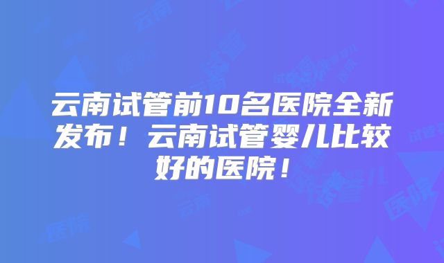 云南试管前10名医院全新发布!云南试管婴儿比较好的医院!