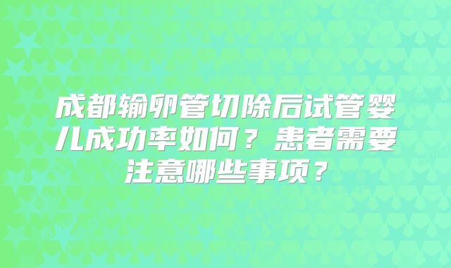成都输卵管切除后试管婴儿成功率如何？患者需要注意哪些事项？