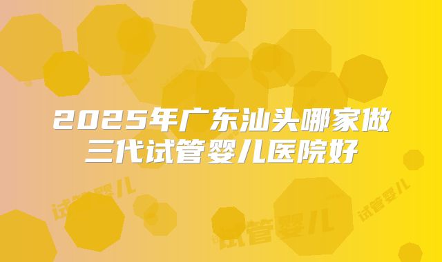 2025年广东汕头哪家做三代试管婴儿医院好