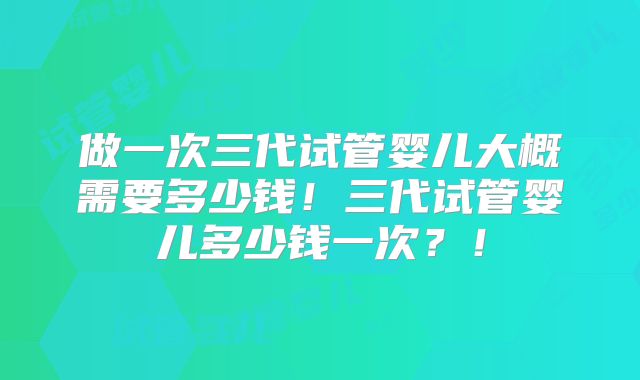 做一次三代试管婴儿大概需要多少钱！三代试管婴儿多少钱一次？！