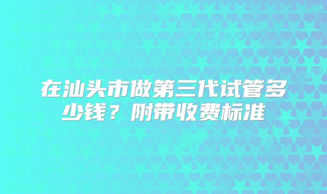 在汕头市做第三代试管多少钱？附带收费标准