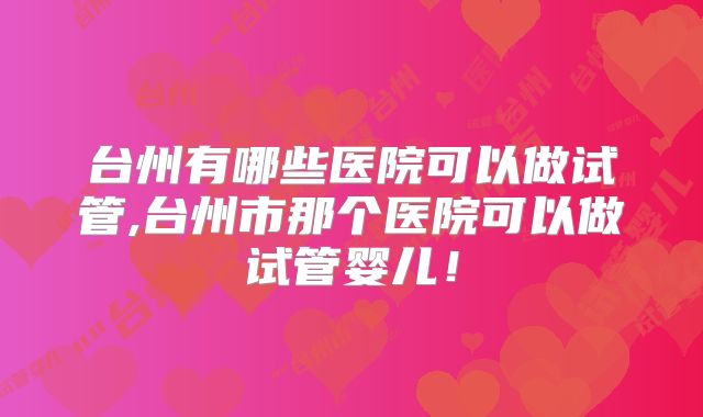 台州有哪些医院可以做试管,台州市那个医院可以做试管婴儿！