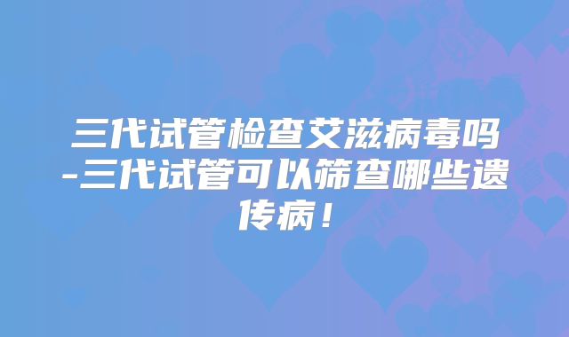 三代试管检查艾滋病毒吗-三代试管可以筛查哪些遗传病！