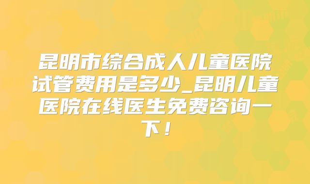 昆明市综合成人儿童医院试管费用是多少_昆明儿童医院在线医生免费咨询一下！