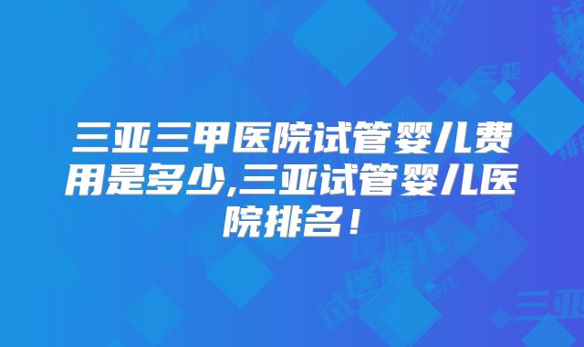 三亚三甲医院试管婴儿费用是多少,三亚试管婴儿医院排名！