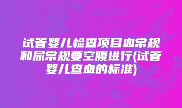 试管婴儿检查项目血常规和尿常规要空腹进行(试管婴儿查血的标准)