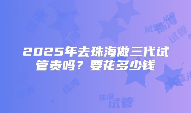 2025年去珠海做三代试管贵吗？要花多少钱