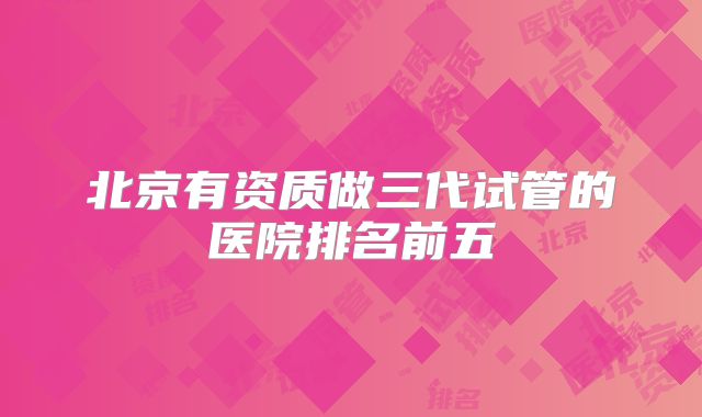 北京有资质做三代试管的医院排名前五