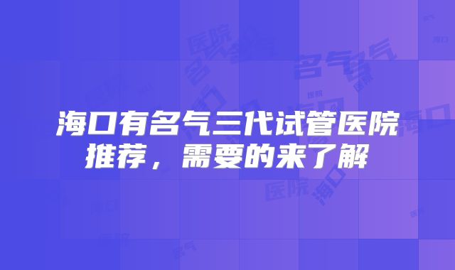 海口有名气三代试管医院推荐，需要的来了解