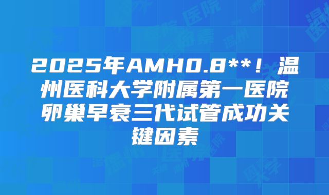 2025年AMH0.8**！温州医科大学附属第一医院卵巢早衰三代试管成功关键因素