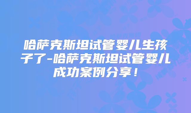 哈萨克斯坦试管婴儿生孩子了-哈萨克斯坦试管婴儿成功案例分享！