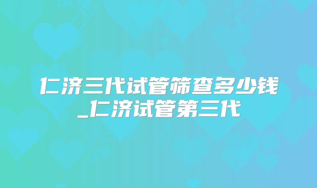 仁济三代试管筛查多少钱_仁济试管第三代