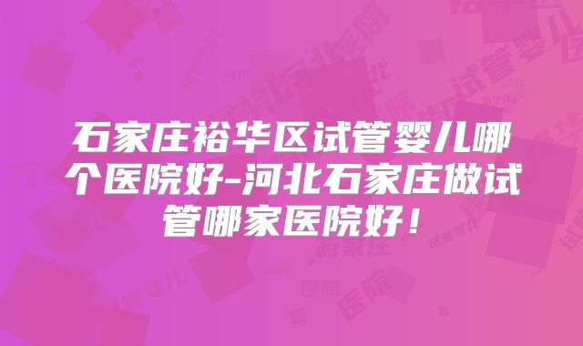 石家庄裕华区试管婴儿哪个医院好-河北石家庄做试管哪家医院好!