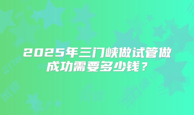 2025年三门峡做试管做成功需要多少钱？