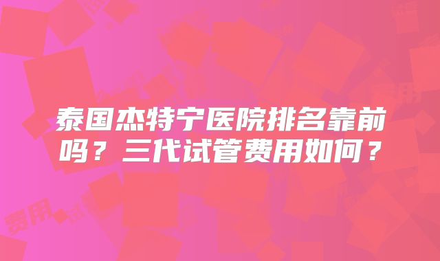 泰国杰特宁医院排名靠前吗？三代试管费用如何？