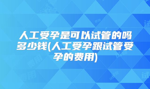 人工受孕是可以试管的吗多少钱(人工受孕跟试管受孕的费用)