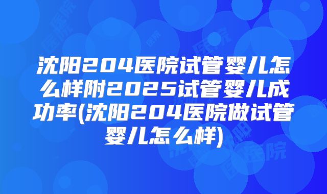 沈阳204医院试管婴儿怎么样附2025试管婴儿成功率(沈阳204医院做试管婴儿怎么样)