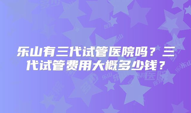 乐山有三代试管医院吗？三代试管费用大概多少钱？