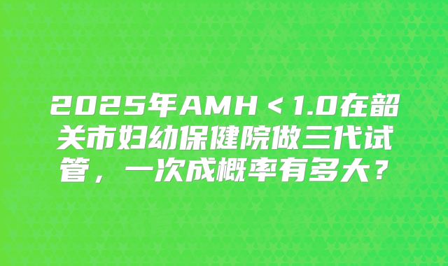 2025年AMH＜1.0在韶关市妇幼保健院做三代试管，一次成概率有多大？