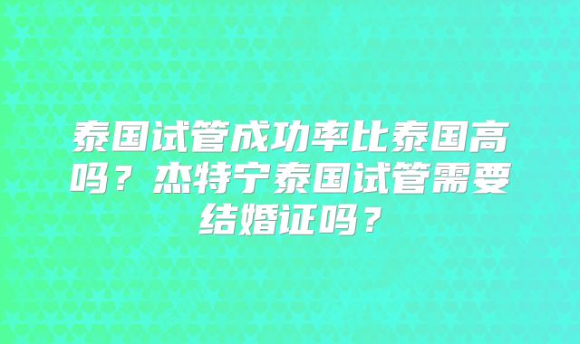 泰国试管成功率比泰国高吗？杰特宁泰国试管需要结婚证吗？