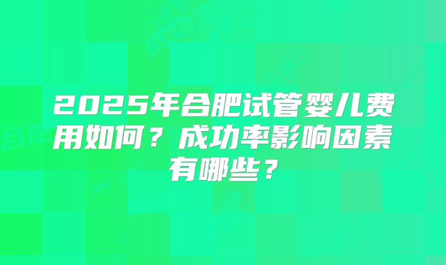 2025年合肥试管婴儿费用如何？成功率影响因素有哪些？