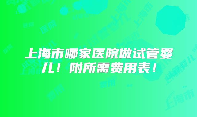 上海市哪家医院做试管婴儿！附所需费用表！
