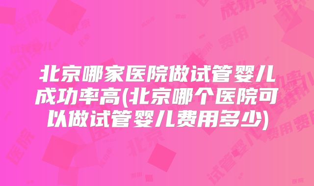 北京哪家医院做试管婴儿成功率高(北京哪个医院可以做试管婴儿费用多少)