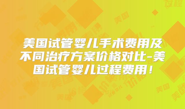美国试管婴儿手术费用及不同治疗方案价格对比-美国试管婴儿过程费用！