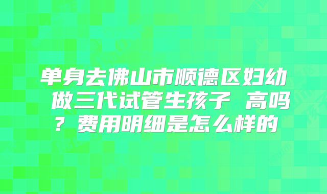 单身去佛山市顺德区妇幼 做三代试管生孩子 高吗？费用明细是怎么样的