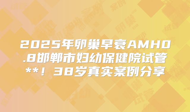 2025年卵巢早衰AMH0.8邯郸市妇幼保健院试管**！38岁真实案例分享