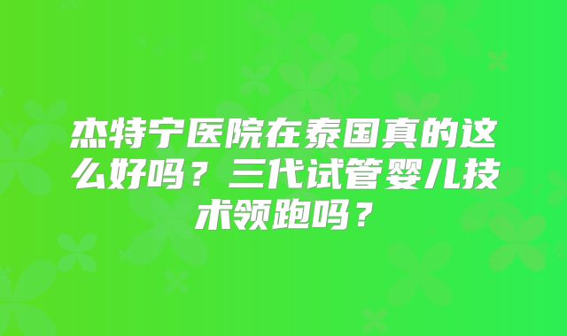 杰特宁医院在泰国真的这么好吗？三代试管婴儿技术领跑吗？